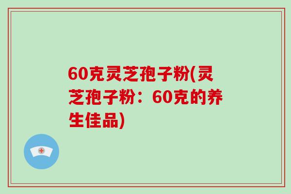 60克灵芝孢子粉(灵芝孢子粉:60克的养生佳品)-第1张图片-破壁灵芝孢子粉研究指南 60克灵芝孢子粉(灵芝孢子粉:60克的养生佳品)-第1张图片-破壁灵芝孢子粉研究指南