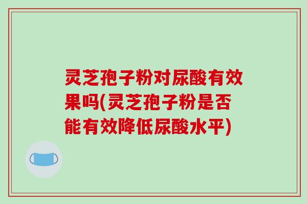 灵芝孢子粉对尿酸有效果吗(灵芝孢子粉是否能有效降低尿酸水平)-第1张图片-破壁灵芝孢子粉研究指南 灵芝孢子粉对尿酸有效果吗(灵芝孢子粉是否能有效降低尿酸水平)-第1张图片-破壁灵芝孢子粉研究指南