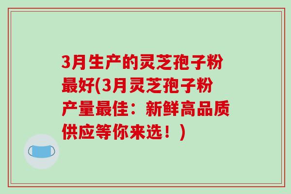 3月生产的灵芝孢子粉最好(3月灵芝孢子粉产量最佳:新鲜高品质供应等你来选!)-第1张图片-破壁灵芝孢子粉研究指南 3月生产的灵芝孢子粉最好(3月灵芝孢子粉产量最佳:新鲜高品质供应等你来选!)-第1张图片-破壁灵芝孢子粉研究指南