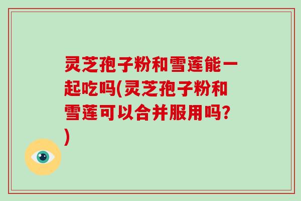 灵芝孢子粉和雪莲能一起吃吗(灵芝孢子粉和雪莲可以合并服用吗?)-第1张图片-破壁灵芝孢子粉研究指南 灵芝孢子粉和雪莲能一起吃吗(灵芝孢子粉和雪莲可以合并服用吗?)-第1张图片-破壁灵芝孢子粉研究指南