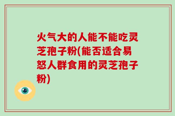 火气大的人能不能吃灵芝孢子粉(能否适合易怒人群食用的灵芝孢子粉)-第1张图片-破壁灵芝孢子粉研究指南 火气大的人能不能吃灵芝孢子粉(能否适合易怒人群食用的灵芝孢子粉)-第1张图片-破壁灵芝孢子粉研究指南