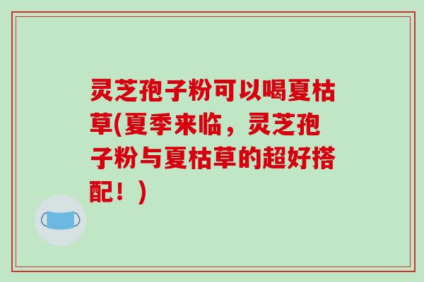 灵芝孢子粉可以喝夏枯草(夏季来临,灵芝孢子粉与夏枯草的超好搭配!)-第1张图片-破壁灵芝孢子粉研究指南 灵芝孢子粉可以喝夏枯草(夏季来临,灵芝孢子粉与夏枯草的超好搭配!)-第1张图片-破壁灵芝孢子粉研究指南