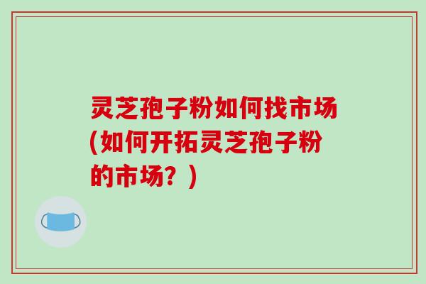 灵芝孢子粉如何找市场(如何开拓灵芝孢子粉的市场?)-第1张图片-破壁灵芝孢子粉研究指南 灵芝孢子粉如何找市场(如何开拓灵芝孢子粉的市场?)-第1张图片-破壁灵芝孢子粉研究指南