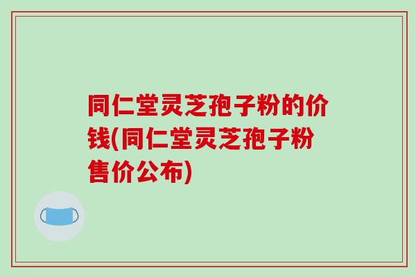 同仁堂灵芝孢子粉的价钱(同仁堂灵芝孢子粉售价公布)-第1张图片-破壁灵芝孢子粉研究指南 同仁堂灵芝孢子粉的价钱(同仁堂灵芝孢子粉售价公布)-第1张图片-破壁灵芝孢子粉研究指南