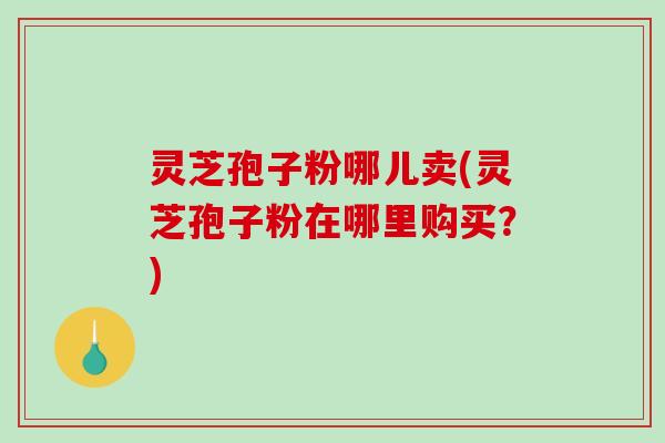 灵芝孢子粉哪儿卖(灵芝孢子粉在哪里购买？)-第1张图片-破壁灵芝孢子粉研究指南