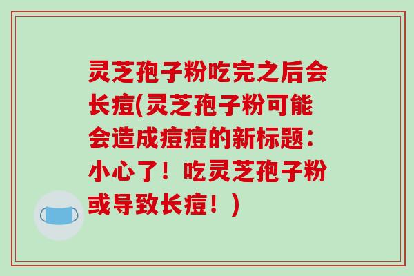 灵芝孢子粉吃完之后会长痘(灵芝孢子粉可能会造成痘痘的新标题:小心了!吃灵芝孢子粉或导致长痘!)-第1张图片-破壁灵芝孢子粉研究指南 灵芝孢子粉吃完之后会长痘(灵芝孢子粉可能会造成痘痘的新标题:小心了!吃灵芝孢子粉或导致长痘!)-第1张图片-破壁灵芝孢子粉研究指南