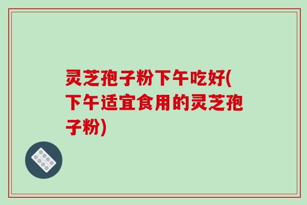 灵芝孢子粉下午吃好(下午适宜食用的灵芝孢子粉)-第1张图片-破壁灵芝孢子粉研究指南 灵芝孢子粉下午吃好(下午适宜食用的灵芝孢子粉)-第1张图片-破壁灵芝孢子粉研究指南