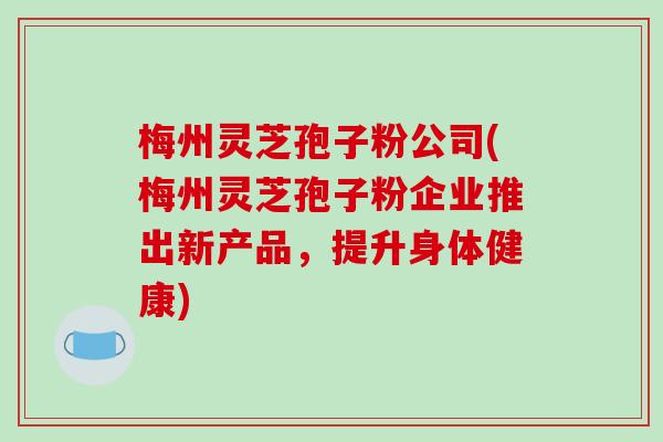 梅州灵芝孢子粉公司(梅州灵芝孢子粉企业推出新产品,提升身体健康)-第1张图片-破壁灵芝孢子粉研究指南 梅州灵芝孢子粉公司(梅州灵芝孢子粉企业推出新产品,提升身体健康)-第1张图片-破壁灵芝孢子粉研究指南