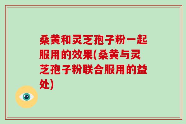 桑黄和灵芝孢子粉一起服用的效果(桑黄与灵芝孢子粉联合服用的益处)-第1张图片-破壁灵芝孢子粉研究指南