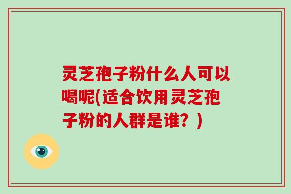灵芝孢子粉什么人可以喝呢(适合饮用灵芝孢子粉的人群是谁？)-第1张图片-破壁灵芝孢子粉研究指南