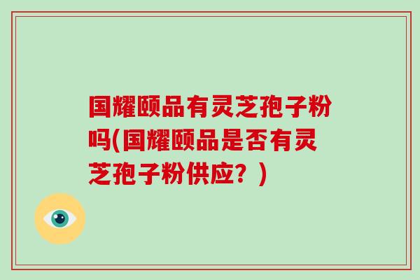 国耀颐品有灵芝孢子粉吗(国耀颐品是否有灵芝孢子粉供应？)-第1张图片-破壁灵芝孢子粉研究指南