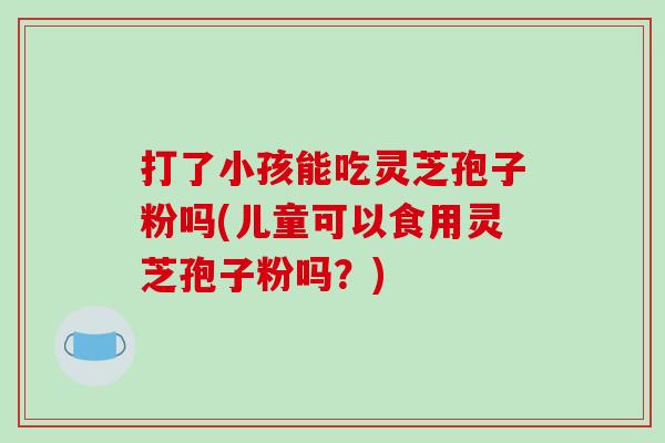 打了小孩能吃灵芝孢子粉吗(儿童可以食用灵芝孢子粉吗?)-第1张图片-破壁灵芝孢子粉研究指南 打了小孩能吃灵芝孢子粉吗(儿童可以食用灵芝孢子粉吗?)-第1张图片-破壁灵芝孢子粉研究指南