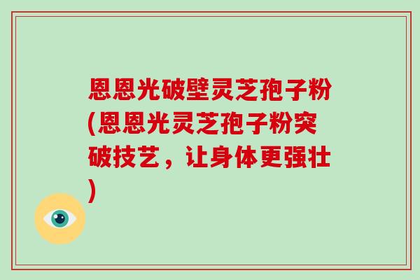 恩恩光破壁灵芝孢子粉(恩恩光灵芝孢子粉突破技艺,让身体更强壮)-第1张图片-破壁灵芝孢子粉研究指南 恩恩光破壁灵芝孢子粉(恩恩光灵芝孢子粉突破技艺,让身体更强壮)-第1张图片-破壁灵芝孢子粉研究指南