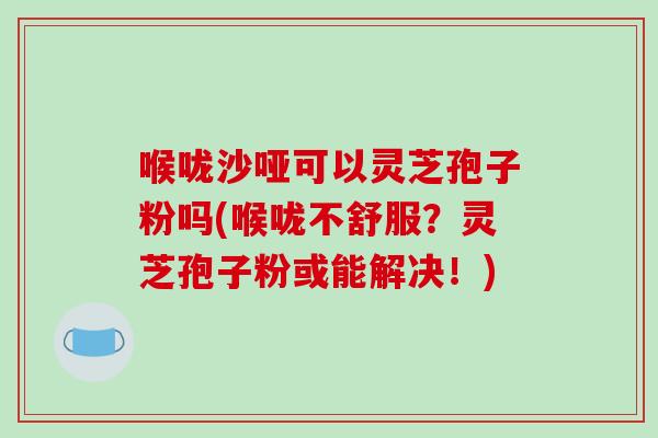 喉咙沙哑可以灵芝孢子粉吗(喉咙不舒服？灵芝孢子粉或能解决！)-第1张图片-破壁灵芝孢子粉研究指南