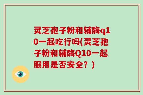灵芝孢子粉和辅酶q10一起吃行吗(灵芝孢子粉和辅酶Q10一起服用是否安全？)-第1张图片-破壁灵芝孢子粉研究指南