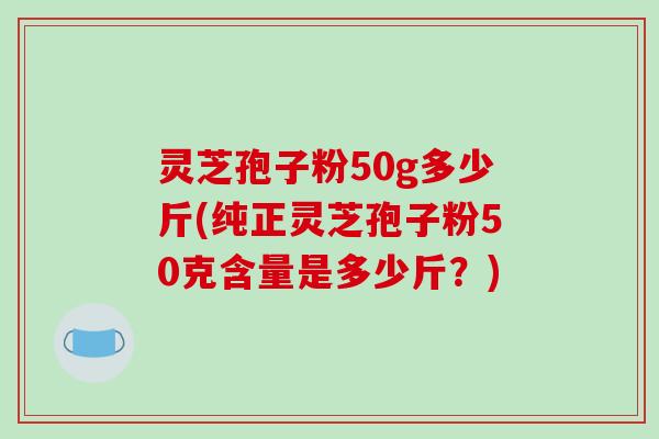 灵芝孢子粉50g多少斤(纯正灵芝孢子粉50克含量是多少斤？)-第1张图片-破壁灵芝孢子粉研究指南
