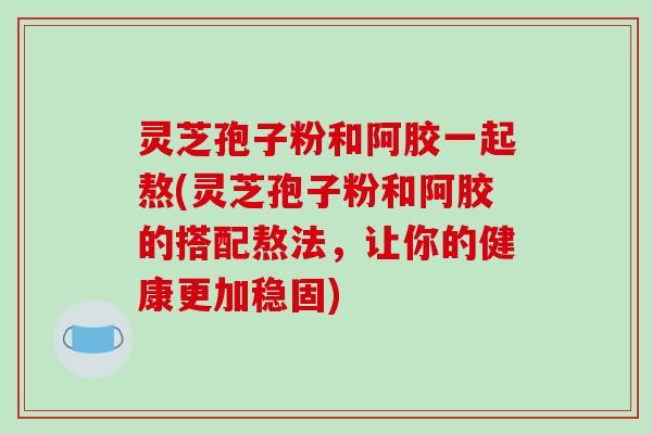 灵芝孢子粉和阿胶一起熬(灵芝孢子粉和阿胶的搭配熬法，让你的健康更加稳固)-第1张图片-破壁灵芝孢子粉研究指南