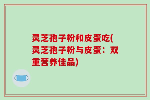 灵芝孢子粉和皮蛋吃(灵芝孢子粉与皮蛋:双重营养佳品)-第1张图片-破壁灵芝孢子粉研究指南 灵芝孢子粉和皮蛋吃(灵芝孢子粉与皮蛋:双重营养佳品)-第1张图片-破壁灵芝孢子粉研究指南
