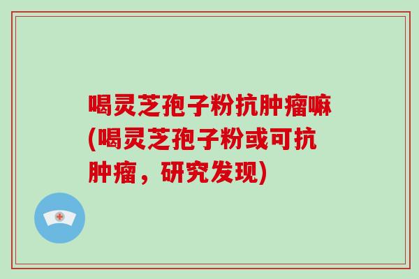 喝灵芝孢子粉抗肿瘤嘛(喝灵芝孢子粉或可抗肿瘤,研究发现)-第1张图片-破壁灵芝孢子粉研究指南 喝灵芝孢子粉抗肿瘤嘛(喝灵芝孢子粉或可抗肿瘤,研究发现)-第1张图片-破壁灵芝孢子粉研究指南