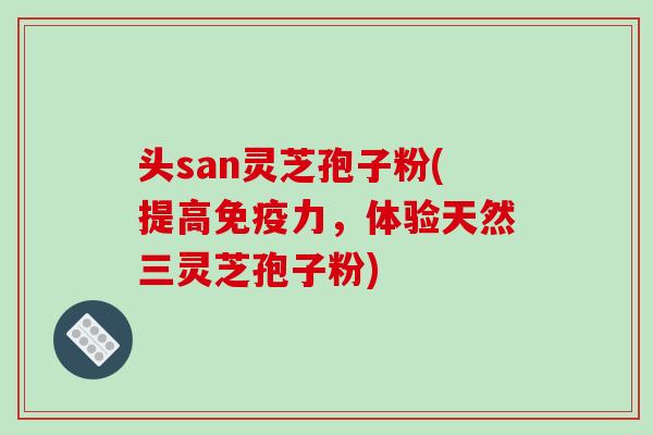 头san灵芝孢子粉(提高免疫力，体验天然三灵芝孢子粉)-第1张图片-破壁灵芝孢子粉研究指南
