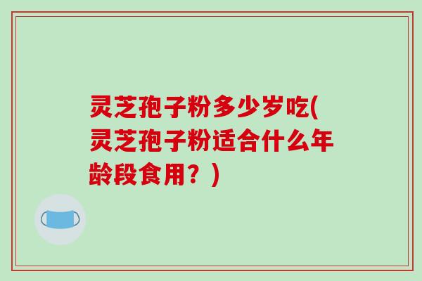 灵芝孢子粉多少岁吃(灵芝孢子粉适合什么年龄段食用?)-第1张图片-破壁灵芝孢子粉研究指南 灵芝孢子粉多少岁吃(灵芝孢子粉适合什么年龄段食用?)-第1张图片-破壁灵芝孢子粉研究指南