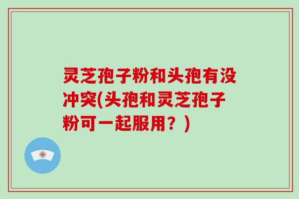 灵芝孢子粉和头孢有没冲突(头孢和灵芝孢子粉可一起服用?)-第1张图片-破壁灵芝孢子粉研究指南 灵芝孢子粉和头孢有没冲突(头孢和灵芝孢子粉可一起服用?)-第1张图片-破壁灵芝孢子粉研究指南