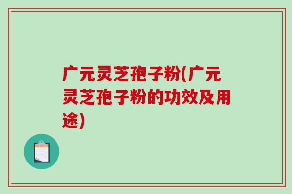 广元灵芝孢子粉(广元灵芝孢子粉的功效及用途)-第1张图片-破壁灵芝孢子粉研究指南