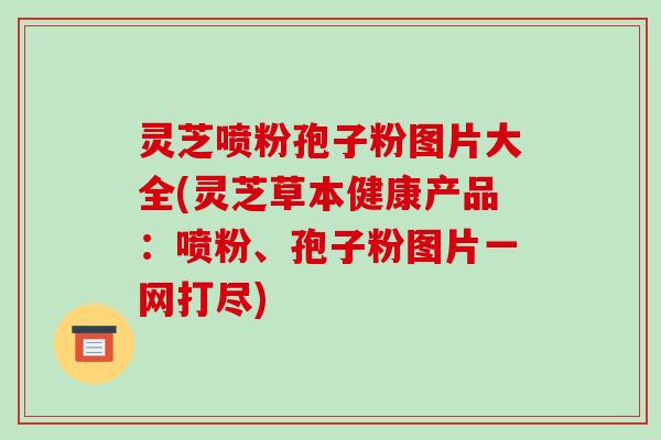 灵芝喷粉孢子粉图片大全(灵芝草本健康产品:喷粉、孢子粉图片一网打尽)-第1张图片-破壁灵芝孢子粉研究指南 灵芝喷粉孢子粉图片大全(灵芝草本健康产品:喷粉、孢子粉图片一网打尽)-第1张图片-破壁灵芝孢子粉研究指南