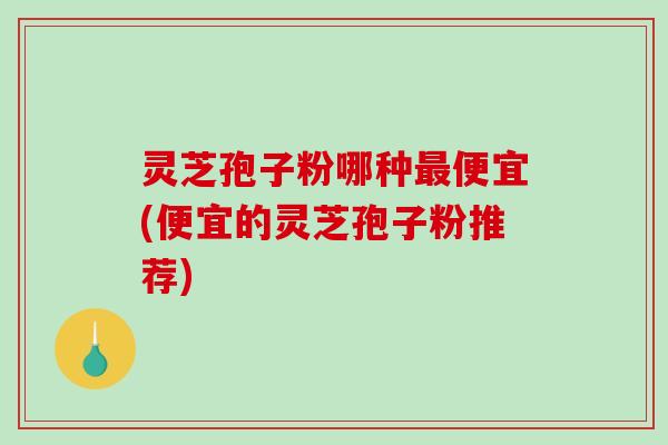 灵芝孢子粉哪种最便宜(便宜的灵芝孢子粉推荐)-第1张图片-破壁灵芝孢子粉研究指南