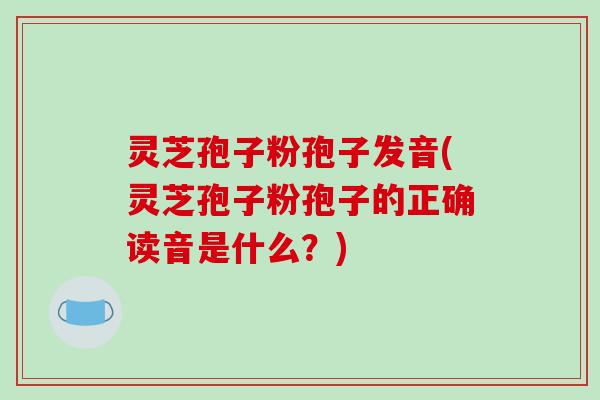 灵芝孢子粉孢子发音(灵芝孢子粉孢子的正确读音是什么？)-第1张图片-破壁灵芝孢子粉研究指南