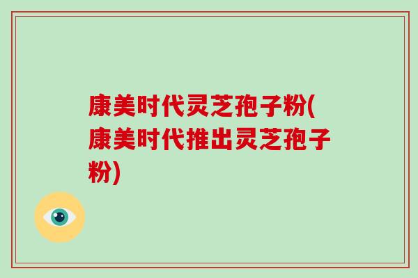 康美时代灵芝孢子粉(康美时代推出灵芝孢子粉)-第1张图片-破壁灵芝孢子粉研究指南