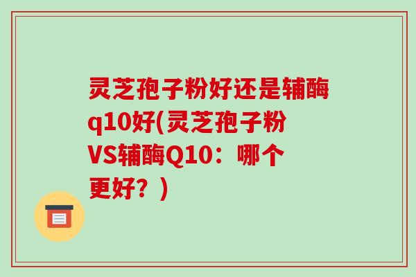 灵芝孢子粉好还是辅酶q10好(灵芝孢子粉VS辅酶Q10:哪个更好?)-第1张图片-破壁灵芝孢子粉研究指南 灵芝孢子粉好还是辅酶q10好(灵芝孢子粉VS辅酶Q10:哪个更好?)-第1张图片-破壁灵芝孢子粉研究指南