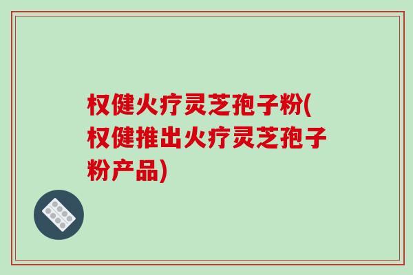 权健火疗灵芝孢子粉(权健推出火疗灵芝孢子粉产品)-第1张图片-破壁灵芝孢子粉研究指南