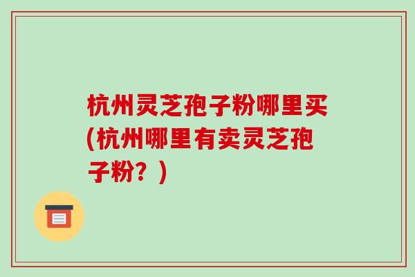 杭州灵芝孢子粉哪里买(杭州哪里有卖灵芝孢子粉?)-第1张图片-破壁灵芝孢子粉研究指南 杭州灵芝孢子粉哪里买(杭州哪里有卖灵芝孢子粉?)-第1张图片-破壁灵芝孢子粉研究指南