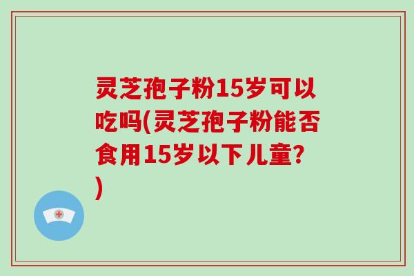 灵芝孢子粉15岁可以吃吗(灵芝孢子粉能否食用15岁以下儿童?)-第1张图片-破壁灵芝孢子粉研究指南 灵芝孢子粉15岁可以吃吗(灵芝孢子粉能否食用15岁以下儿童?)-第1张图片-破壁灵芝孢子粉研究指南