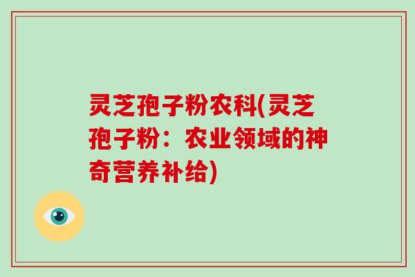 灵芝孢子粉农科(灵芝孢子粉:农业领域的神奇营养补给)-第1张图片-破壁灵芝孢子粉研究指南 灵芝孢子粉农科(灵芝孢子粉:农业领域的神奇营养补给)-第1张图片-破壁灵芝孢子粉研究指南