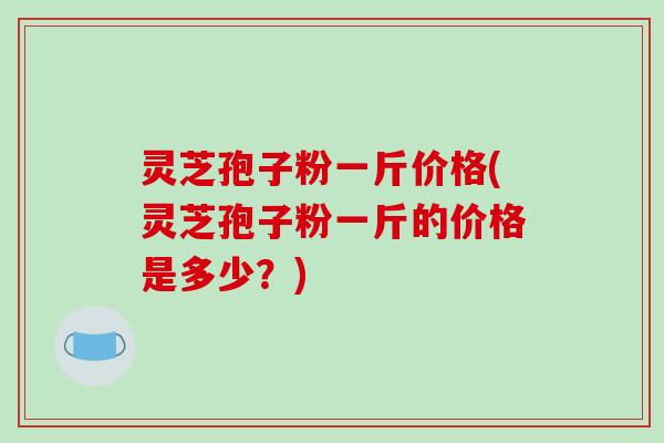 灵芝孢子粉一斤价格(灵芝孢子粉一斤的价格是多少?)-第1张图片-破壁灵芝孢子粉研究指南 灵芝孢子粉一斤价格(灵芝孢子粉一斤的价格是多少?)-第1张图片-破壁灵芝孢子粉研究指南