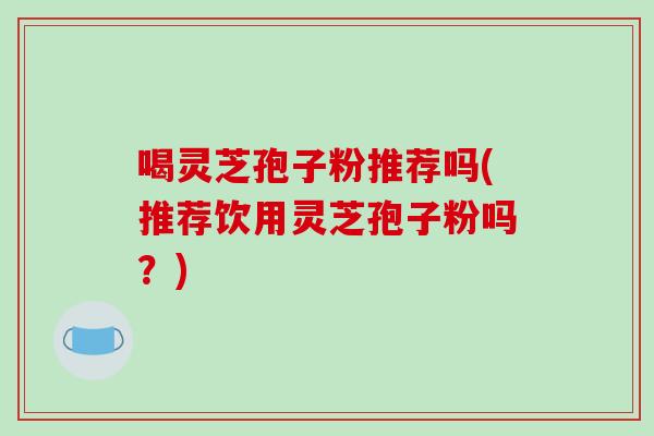 喝灵芝孢子粉推荐吗(推荐饮用灵芝孢子粉吗?)-第1张图片-破壁灵芝孢子粉研究指南 喝灵芝孢子粉推荐吗(推荐饮用灵芝孢子粉吗?)-第1张图片-破壁灵芝孢子粉研究指南