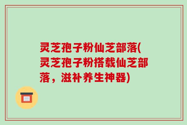 灵芝孢子粉仙芝部落(灵芝孢子粉搭载仙芝部落,滋补养生神器)-第1张图片-破壁灵芝孢子粉研究指南 灵芝孢子粉仙芝部落(灵芝孢子粉搭载仙芝部落,滋补养生神器)-第1张图片-破壁灵芝孢子粉研究指南