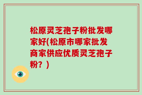 松原灵芝孢子粉批发哪家好(松原市哪家批发商家供应优质灵芝孢子粉?)-第1张图片-破壁灵芝孢子粉研究指南 松原灵芝孢子粉批发哪家好(松原市哪家批发商家供应优质灵芝孢子粉?)-第1张图片-破壁灵芝孢子粉研究指南