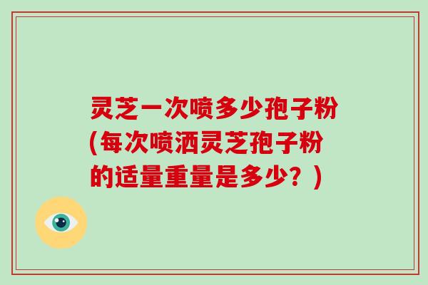 灵芝一次喷多少孢子粉(每次喷洒灵芝孢子粉的适量重量是多少？)-第1张图片-破壁灵芝孢子粉研究指南