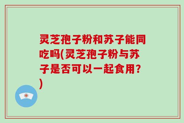 灵芝孢子粉和苏子能同吃吗(灵芝孢子粉与苏子是否可以一起食用？)-第1张图片-破壁灵芝孢子粉研究指南