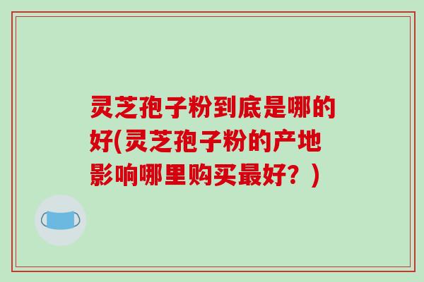 灵芝孢子粉到底是哪的好(灵芝孢子粉的产地影响哪里购买最好?)-第1张图片-破壁灵芝孢子粉研究指南 灵芝孢子粉到底是哪的好(灵芝孢子粉的产地影响哪里购买最好?)-第1张图片-破壁灵芝孢子粉研究指南