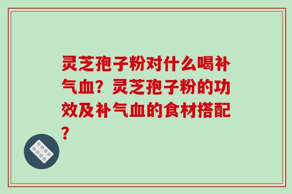 灵芝孢子粉对什么喝补气血？灵芝孢子粉的功效及补气血的食材搭配？-第1张图片-破壁灵芝孢子粉研究指南