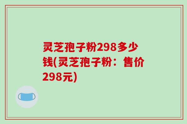 灵芝孢子粉298多少钱(灵芝孢子粉：售价298元)-第1张图片-破壁灵芝孢子粉研究指南