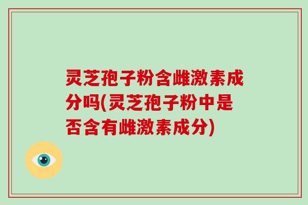 灵芝孢子粉含雌激素成分吗(灵芝孢子粉中是否含有雌激素成分)-第1张图片-破壁灵芝孢子粉研究指南 灵芝孢子粉含雌激素成分吗(灵芝孢子粉中是否含有雌激素成分)-第1张图片-破壁灵芝孢子粉研究指南