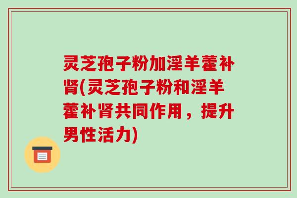 灵芝孢子粉加淫羊藿补肾(灵芝孢子粉和淫羊藿补肾共同作用,提升男性活力)-第1张图片-破壁灵芝孢子粉研究指南 灵芝孢子粉加淫羊藿补肾(灵芝孢子粉和淫羊藿补肾共同作用,提升男性活力)-第1张图片-破壁灵芝孢子粉研究指南