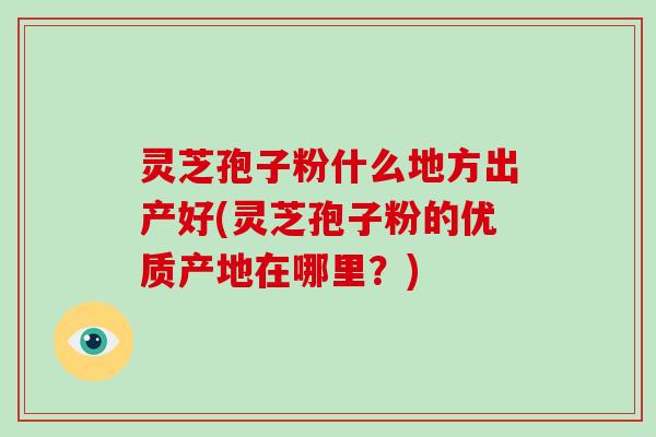 灵芝孢子粉什么地方出产好(灵芝孢子粉的优质产地在哪里?)-第1张图片-破壁灵芝孢子粉研究指南 灵芝孢子粉什么地方出产好(灵芝孢子粉的优质产地在哪里?)-第1张图片-破壁灵芝孢子粉研究指南