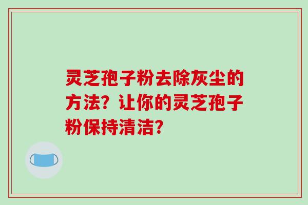 灵芝孢子粉去除灰尘的方法？让你的灵芝孢子粉保持清洁？-第1张图片-破壁灵芝孢子粉研究指南