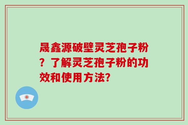 晟鑫源破壁灵芝孢子粉？了解灵芝孢子粉的功效和使用方法？-第1张图片-破壁灵芝孢子粉研究指南